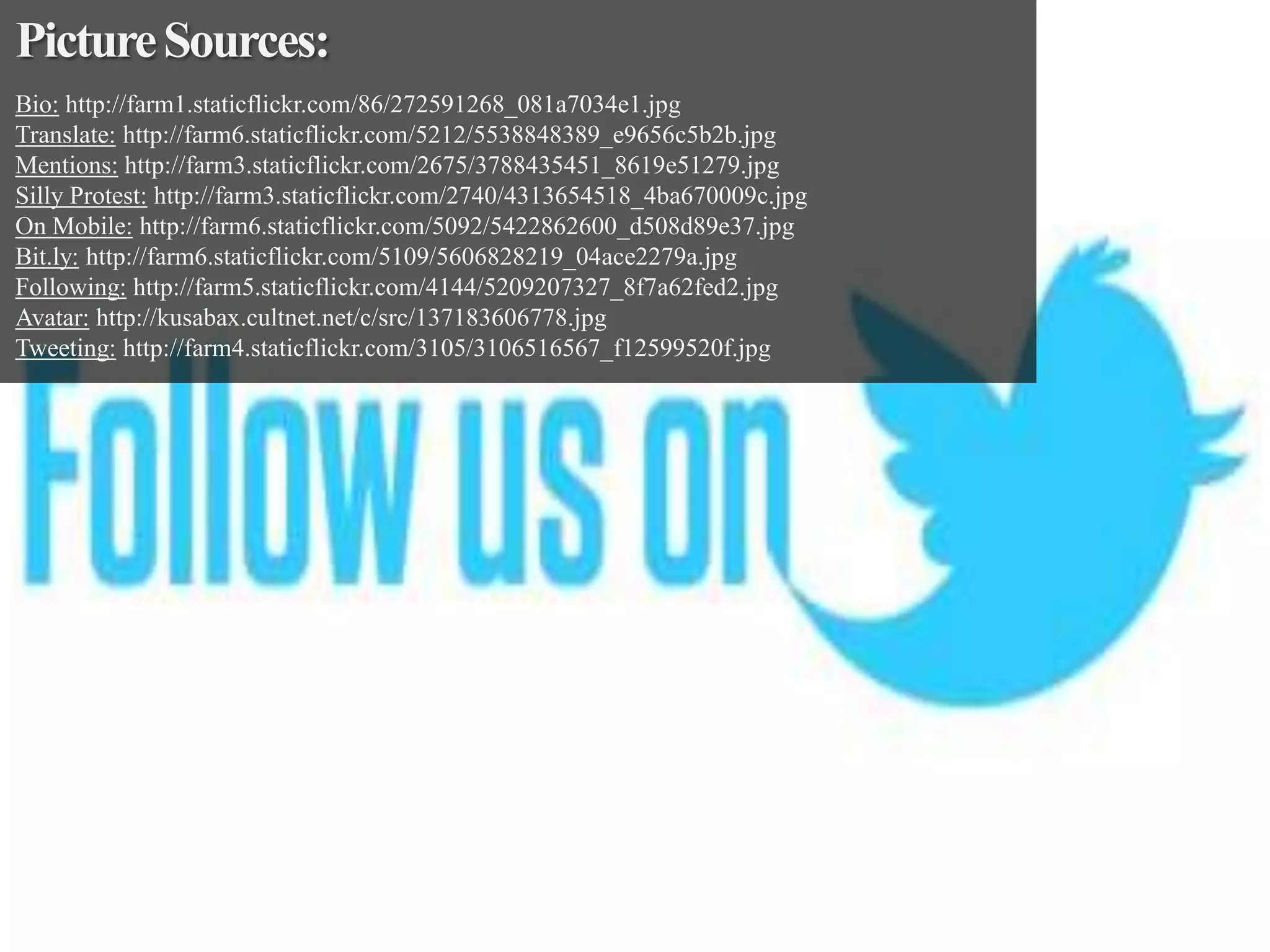 Picture Sources:
Bio: http://farm1.staticflickr.com/86/272591268_081a7034e1.jpg
Translate: http://farm6.staticflickr.com/5212/5538848389_e9656c5b2b.jpg
Mentions: http://farm3.staticflickr.com/2675/3788435451_8619e51279.jpg
Silly Protest: http://farm3.staticflickr.com/2740/4313654518_4ba670009c.jpg
On Mobile: http://farm6.staticflickr.com/5092/5422862600_d508d89e37.jpg
Bit.ly: http://farm6.staticflickr.com/5109/5606828219_04ace2279a.jpg
Following: http://farm5.staticflickr.com/4144/5209207327_8f7a62fed2.jpg
Avatar: http://kusabax.cultnet.net/c/src/137183606778.jpg
Tweeting: http://farm4.staticflickr.com/3105/3106516567_f12599520f.jpg

 