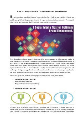 3 SOCIAL MEDIA TIPS FOR OPTIMUM BRAND ENGAGEMENT
Brands have since moved their form of communication from the brick and mortal wall to various
social mediaplatformstheycanoperate best.Itisimportanttonote thatcommunicationformsavital
role in building a strong brand whilst attracting and retaining customers.
The role social media has played in this cannot be overemphasized as it has opened myriad of
opportunities tosmall,mediumandbigcompaniestoreachouttonew and prospective customers at
little or no cost. Social media engagement with other users is prime in building a particular brands
community. Social media allows you to directly connect with customers, prospects and brand
representative, it is also an avenue for the brand to reach out to consumers on products and
challenges.Havinganengagedaudience isabig assetthata brandcan have.But doyouknow howto
use social media to grow relationships with your audience and also communicate effectively?
The following are tips to effectively engage and communicate with your audience.
 Determine your voice and tone.
 Be ‘social’ on social media.
 Respond to comments appropriately.
1. Determine your voice and tone.
Different types of brands have their own audience and the manner in which they use in
communicatingdiffersfromoneanother.Itisimportanttodecidehow youwanttocommunicate with
your audience, it is ideal for you to either stay formal or casual in your conversation. Records have
 