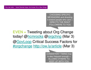 You can also have themed days, be known for a few things


                                                               CHOOSING SPECFIC
                                                           MESSAGING and directing
                                                           it toward people who care =
                                                               DIRECTS THE RIGHT
                                                               FOLLOWERS TO YOU


          EVEN = Tweeting about Org Change
          today! @hcmrocks @orgchng (Mar 3)
          @GovLoop Critical Success Factors for
          #orgchange http://ow.ly/article (Mar 3)
                                                       CONSISTENT TIMING that
                                                        is also frequent enough =
                                                          ALLOWS OTHERS TO
                                                          KEEP UP WITH YOU
 