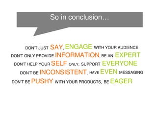 So in conclusion…



     DON’T JUST  SAY, ENGAGE WITH YOUR AUDIENCE
DON’T ONLY PROVIDE INFORMATION, BE AN EXPERT

 DON’T HELP YOUR SELF ONLY, SUPPORT EVERYONE

   DON’T BE INCONSISTENT, HAVE EVEN MESSAGING

DON’T BE PUSHY WITH YOUR PRODUCTS, BE EAGER
 