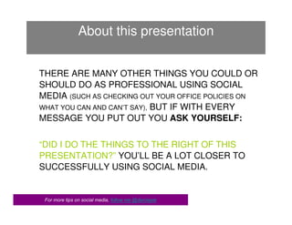 About this presentation


THERE ARE MANY OTHER THINGS YOU COULD OR
SHOULD DO AS PROFESSIONAL USING SOCIAL
MEDIA (SUCH AS CHECKING OUT YOUR OFFICE POLICIES ON
WHAT YOU CAN AND CAN’T SAY), BUT IF WITH EVERY
MESSAGE YOU PUT OUT YOU ASK YOURSELF:


“DID I DO THE THINGS TO THE RIGHT OF THIS
PRESENTATION?” YOU’LL BE A LOT CLOSER TO
SUCCESSFULLY USING SOCIAL MEDIA.


 For more tips on social media, follow me @darciepie
 