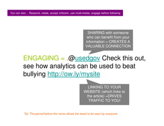You can also Respond, relate, accept criticism, use multi-media, engage before following



                                                             SHARING with someone
                                                             who can benefit from your
                                                            information = CREATES A
                                                            VALUABLE CONNECTION


          ENGAGING = .@usedgov Check this out,
          see how analytics can be used to beat
          bullying http://ow.ly/mysite
                                                            LINKING TO YOUR
                                                          WEBSITE (which links to
                                                           the article) =DRIVES
                                                            TRAFFIC TO YOU!


          Tip: The period before the name allows the tweet to be seen by everyone
 