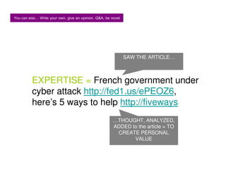 You can also Write your own, give an opinion, Q&A, be novel




                                                              SAW THE ARTICLE…



          EXPERTISE = French government under
          cyber attack http://fed1.us/ePEOZ6,
          here’s 5 ways to help http://fiveways
                                                       …THOUGHT, ANALYZED,
                                                       ADDED to the article = TO
                                                        CREATE PERSONAL
                                                              VALUE
 