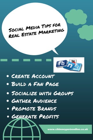 Social Media Tips for
Real Estate Marketing
Create Account
Build a Fan Page
Socialize with Groups
Gather Audience
Promote Brands
Generate Profits
www.chimneypotsonline.co.uk
 