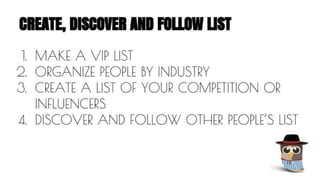 CREATE, DISCOVER AND FOLLOW LIST 
1. MAKE A VIP LIST 
2. ORGANIZE PEOPLE BY INDUSTRY 
3. CREATE A LIST OF YOUR COMPETITION OR 
INFLUENCERS 
4. DISCOVER AND FOLLOW OTHER PEOPLE’S LIST 
 