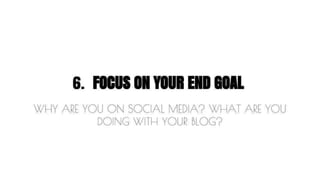 6. FOCUS ON YOUR END GOAL 
WHY ARE YOU ON SOCIAL MEDIA? WHAT ARE YOU 
DOING WITH YOUR BLOG? 
 