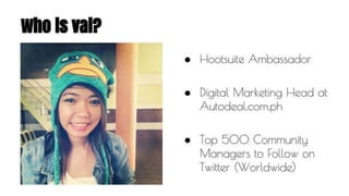 Who is val? 
● Hootsuite Ambassador 
● Digital Marketing Head at 
Autodeal.com.ph 
● Top 500 Community 
Managers to Follow on 
Twitter (Worldwide) 
 