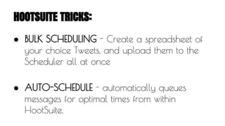 HOOTSUITE TRICKS: 
● BULK SCHEDULING - Create a spreadsheet of 
your choice Tweets, and upload them to the 
Scheduler all at once 
● AUTO-SCHEDULE - automatically queues 
messages for optimal times from within 
HootSuite. 
 