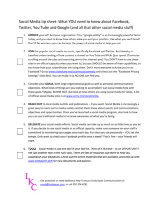 Social Media tip sheet: What YOU need to know about Facebook,
Twitter, You Tube and Google (and all that other social media stuff)
  1. GOOGLE yourself. And your organization. Your “google-ability” is an increasingly powerful factor
     today, and you need to know how others view you and your position. Like what you see? Great!
     Don’t? No worries – you can harness the power of social media to help you out.

  2. JOIN the popular social media accounts, specifically Facebook and Twitter. And develop a
     baseline understanding of how content is shared on You Tube and Flickr (just spend 10 minutes
     scrolling around the sites and searching terms that interest you). You DON’T have to use these
     sites in an official capacity unless you want to, but you SHOULD be aware of their capabilities, so
     you know how your subordinates are using them. Don’t want everyone to know you’re on
     Facebook? Go to www.slideshare.net/usarmysocialmedia and check out the “Facebook Privacy
     Settings” slide deck. You can make it so NO ONE can find you.

  3. Consider your GOALS, both large organizational goals as well as personal communications
     objectives. What kinds of things are you looking to accomplish? Can social media help with
     these goals? Maybe, MAYBE NOT. But look at how others are using social media for ideas. A list
     of official social media sites is at www.army.mil/socialmedia.

  4. REACH OUT to local media outlets and publications – if you want. Social Media is increasingly a
     great way to reach out to media outlets and let them know about events and communications
     objectives and opportunities. Once you’ve launched a social media program, also look to how
     you can use traditional media to increase awareness of what you’re doing.

  5. DELEGATE your social media efforts. Social media can take up as much or as little time as you let
     it. If you decide to use social media in an official capacity, make sure someone on your staff is
     committed to monitoring your pages once each day. For sites you use personally – YOU set the
     tempo. Only want to check your Facebook profile once a week? That’s fine – your friends will
     cope.

  6. TOOLS - Social media is just one tool in your tool kit. Think of it like that – as an OPPORTUNITY,
     not just another rock in the ruck-sack. There are lots of resources out there to help you
     accomplish your objectives. Check out the online materials that are available, and keep up with
     www.lindykyzer.com for new documents and policies.




                Got questions or need additional help? Contact Lindy Kyzer Communications at
                email@lindykyzer.com, or call 202.374.4291.
 