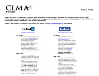 Social Media
  Tip Sheet


CLMA is now active on LinkedIn and Facebook. While laboratorians connect with each other via e-mail, phone and at face-to-face events,
maintaining connections through these tools helps you find more great professional contacts year-round. Use our social media networks to let your
contacts know what you’re interested in and what you’re working on.

Join the CLMA presence in cyberspace and expand your network. Contact ecatalano@clma.org with questions.




                           CLMA LinkedIn Group                                         CLMA Facebook Page

                   THE BASICS                                                   THE BASICS
                       •   If you aren’t yet on LinkedIn, create                   •   If you don’t have a profile on
                           a profile at http://linkedin.com. Be                        Facebook, create one at
                           sure to include your professional                           http://facebook.com.
                           information and a photo.                                •   Part of the profile creation process
                       •   Once you have a profile on                                  includes searching your current e-
                           LinkedIn, request to join the CLMA                          mail contacts for Facebook profiles,
                           group from the link above.                                  so you can easily find people you
                       •   Once approved, you can                                      already know.
                           participate in the group. You can                       •   Learn more information about
                           browse group members and                                    privacy on Facebook here.
                           connect with people you’ve known                        •   Once you have a profile on
                           for years in a whole new arena.                             Facebook, search “Clinical
                                                                                       Laboratory Management
                   NEXT STEPS                                                          Associaion” to find the page.
                       •   From the home page, go to
                           Contacts > Add Connections, and                      NEXT STEPS
                           LinkedIn can search your existing e-                    •   Be sure you click “Like” (with the
                           mail contacts for people you may                            thumbs-up symbol) on the CLMA
                           know.                                                       page. This will ensure you receive all
                       •   Do you have something on your                               updates in your personal news feed.
                           mind that you think laboratorians
                           may be able to help you with?                           •   Suggest CLMA to your industry
                           Click “Start a Discussion” on the                           contacts. Click “Suggest to Friends”
                           group page and get feedback                                 on the left side of the page.
                           from the members of this group.                         •   Post favorite photos from past
                       •   Have a great article to share? Click                        ThinkLabs, chapter meetings,
                           “News” from the group page and                              education sessions or other events.
                           submit interesting and relevant                             On the “Wall” tab, type a caption for
                           articles for the group to read.                             the photo in the “What’s on your
                                                                                       mind?” box, then attach the photo.
 