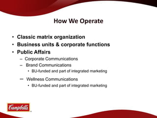 How We Operate

• Classic matrix organization
• Business units & corporate functions
• Public Affairs
   – Corporate Communications
   – Brand Communications
       • BU-funded and part of integrated marketing

   –   Wellness Communications
       • BU-funded and part of integrated marketing
 