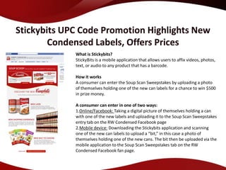 Stickybits UPC Code Promotion Highlights New
        Condensed Labels, Offers Prices
             What is Stickybits?
             StickyBits is a mobile application that allows users to affix videos, photos,
             text, or audio to any product that has a barcode.

             How it works
             A consumer can enter the Soup Scan Sweepstakes by uploading a photo
             of themselves holding one of the new can labels for a chance to win $500
             in prize money.

             A consumer can enter in one of two ways:
             1.Online/Facebook: Taking a digital picture of themselves holding a can
             with one of the new labels and uploading it to the Soup Scan Sweepstakes
             entry tab on the RW Condensed Facebook page
             2.Mobile device: Downloading the Stickybits application and scanning
             one of the new can labels to upload a “bit,” in this case a photo of
             themselves holding one of the new cans. The bit then be uploaded via the
             mobile application to the Soup Scan Sweepstakes tab on the RW
             Condensed Facebook fan page.
 