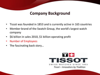 Company Background

• Tissot was founded in 1853 and is currently active in 165 countries
• Member brand of the Swatch Group, the world’s largest watch
  company
• $6 billion in sales 2010, $1 billion operating profit
• Number of Employees
• The fascinating back story…




                                      Tissot – Innovators by Tradition
 