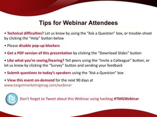 Tips for Webinar Attendees
• Technical difficulties? Let us know by using the “Ask a Question” box, or trouble-shoot
by clicking the “Help” button below
• Please disable pop-up blockers
• Get a PDF version of this presentation by clicking the “Download Slides” button
• Like what you’re seeing/hearing? Tell peers using the “Invite a Colleague” button, or
let us know by clicking the “Survey” button and sending your feedback
• Submit questions to today’s speakers using the “Ask a Question” box
• View this event on-demand for the next 90 days at
www.targetmarketingmag.com/webinar


         Don’t forget to Tweet about this Webinar using hashtag #TMGWebinar
 