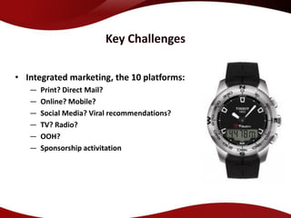 Key Challenges

• Integrated marketing, the 10 platforms:
   —   Print? Direct Mail?
   —   Online? Mobile?
   —   Social Media? Viral recommendations?
   —   TV? Radio?
   —   OOH?
   —   Sponsorship activitation
 