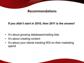 Recommendations


  If you didn’t start in 2010, then 2011 is the answer!


• It’s about growing databases/mailing lists
• It’s about creating content
• It’s about your clients tracking ROI on their marketing
  spend
 