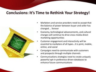 Conclusions: It’s Time to Rethink Your Strategy!

                 •   Marketers and service providers need to accept that
                     the balance of power between buyer and seller has
                     changed ... forever
                 •   Economy, technological advancements, and cultural
                     changes will continue to drive cross-media direct
                     marketing opportunities
                 •   Customer engagement and interactivity will be
                     essential to marketers of all types…It is print, mobile,
                     online, and social
                 •   Campaigns need to communicate with customers
                     and prospects through multiple channels
                 •   Communications strategies need to create uniquely
                     powerful opt-in preference driven databases to
                     enhance future communications
 