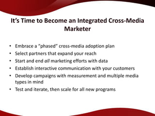 It’s Time to Become an Integrated Cross-Media
                  Marketer

• Embrace a “phased” cross-media adoption plan
• Select partners that expand your reach
• Start and end all marketing efforts with data
• Establish interactive communication with your customers
• Develop campaigns with measurement and multiple media
  types in mind
• Test and iterate, then scale for all new programs
 