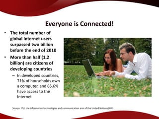 Everyone is Connected!
• The total number of
  global Internet users
  surpassed two billion
  before the end of 2010
• More than half (1.2
  billion) are citizens of
  developing countries
   – In developed countries,
     71% of households own
     a computer, and 65.6%
     have access to the
     Internet

    Source: ITU, the information technologies and communication arm of the United Nations (UN)
 