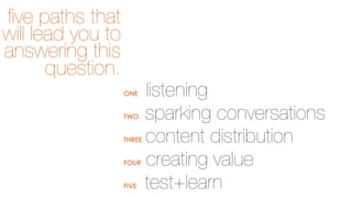 ﬁve paths that
will lead you to
answering this
question.
ONE
TWO
THREE
FOUR
FIVE

listening
sparking conversations
content distribution
creating value
test+learn

 