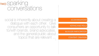TWO

sparking
conversations

social is inherently about creating a
dialogue with each other. Give
consumers an opportunity to talk
to/with brands, brand advocates,
and the general public about
topics that are relevant ...


#CONVERSATIONS
VOTING AND POLLS
BLOGGER PARTICIPATION
CONTENT CREATION

 