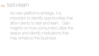 FIVE

test+learn
As new platforms emerge, it is
important to identify opportunities that
allow clients to test and learn. Gain
insights on how consumers utilize the
space and identify implications that
may enhance the business.

 