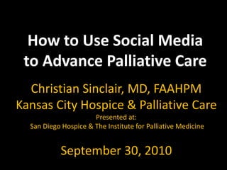 How to Use Social Media to Advance Palliative Care Christian Sinclair, MD, FAAHPM Kansas City Hospice & Palliative Care Presented at:  San Diego Hospice & The Institute for Palliative Medicine  September 30, 2010 