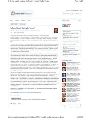 Is Social Media Making Us Dumb? | Social Media Today                                                                                                         Page 1 of 4




                                                                                                                                    Welcome back, RichBlank. (Logout)


                                                                                                                          Profile     Messages (0)     Invite Friends




  Home        Post Here        About Us     Help                                                                        Search this site...                                Subm



    View this Post         Edit this Post                                                                               Connect with us


   Is Social Media Making Us Dumb?
   Tags: expert expertise knowledge social media Social Networks webinars
                                                                                                                          Latest Comments
     8     July 31, 2010 by Rich Blank
                                                                                                                         I couldn't agree more, social media is just a
                                                                                                                         way of...
   The explosion of social media has been nothing but a phenomenon. Communities, twitter,                                August 5, 2010 by karrie
   facebook, linkedin and other networks allow us all to instantly share articles, thought leadership, books, tweets,    It is really sad that Wave is on its way out. I
   PPTs, news, events, and more. And the more we engage in social media, the more I'm starting to wonder if              have...
   social media is actually making us smarter and more enlightened OR if we are simply becoming dumber by the            August 5, 2010 by Pervara Kapadia

   day.                                                                                                                  Yes Danny we all talk about engagement and
                                                                                                                         quality of...
   While I see tremendous value in the online links and information and articles that are shared into and throughout     August 5, 2010 by Pervara Kapadia
   my social networks, social media seems to be influencing the world with "NBC Today Show"-like headlines and           PatriciaI spend way too much looking at the
   content containing lightweight, high level fodder and sound-bytes from whatever happens to be your knowledge          stats so you...
   domain of choice. While blogs provide fantastic ways to share insights into communities of interest, more and         August 5, 2010 by Suzanne Vara
   more the posts I see are generally less than 400 words, conversational in tone, and read like "Top 5 Ways..." or      ElaineThose 3 stages have you in a great
   "Top Reasons Why" to promote sharability.                                                                             place as you were...
                                                                                                                         August 5, 2010 by Suzanne Vara
   I also see social media trending towards the 60 minute webinars and 10 minute videos and tweets of less than
                                                                                                                         KentThe 30 day challenge is a great tool to go
   140 characters to capture people's attention, promote your services or product like an online infommercials to        back to at...
   capture sales leads and create brand awareness. I see individuals simply updating their LinkedIn profile with so-     August 5, 2010 by Suzanne Vara
   called books from their Amazon reading list just for the sake of sounding intelligent and creating a perception
   that they actually stay current on the latest trends and buzzwords like Tipping Points or Flat Worlds or             Our Blogger Board
   Synergistic Change. Of course we are all soooo busy that there is no way we have read or even will attempt to
   read these books. I also see the latest tweets from the Harvard Business Review being shared around and                          Jonathan Salem Baskin is an author
                                                                                                                                    who writes a regular column on
   emailed throughout our social networks as if we are some enlightened thinker of strategy and management with
                                                                                                                                    Advertising Age & posts on his award-
   some inspirational message of change. And then there's Ted.com...an addicting site of speeches &amp;                             winning blog. Read more»
   lectures from REAL thought leaders and experts throughout the world...and who doesn't "heart" Ted? Of course                     John H. Bell heads up the 360°
   social media now allows Ted.com junkies to share online lectures and speeches like a drug dealer handing out                     Digital Influence team & teaches
                                                                                                                                    graduate studies in Digital Influence at
   free  samples on the street.
                                                                                                                                    Johns Hopkins University. Read
                                                                                                                        more»
   Let's face the fact that because of social media, everything is starting to look and sound like Cosmopolitan
                                                                                                                                    John A. Byrne is chairman & editor-
   Magazine and USA Today headlines. Now I will admit I too am guilty of proliferating this trend to simply keep up                 in-chief of C-Change Media Inc. & the
   with the "Jones" as the experiment of social media evolves and becomes "mainstream". The reality is...                           author or co-author of eight books.
   because of social media, today anyone, at any level, from anywhere has access to the same sound bytes of                         Read more»

   information as you.     Maybe your niche is technology or six sigma or project management or talent management                   Vanessa DiMauro is the CEO of
                                                                                                                                    Leader Networks & has been creating
   or even information management!!! ... Social media allows anyone to act like an expert, pretend to be an expert,
                                                                                                                                    successful online communities for
   and promote themselves as an expert.   Because of social media....we just might be proliferating the Dilbert                     over 15 years. Read more»
   principles we all know and love so well. We are possibly becoming dumber and allowing the mediocre to gain a                     Maggie Fox is the founder and CEO
   competitive advantage or at least sound like they actually know what they're doing or are an expert in their                     of Social Media Group & was named
   respective domain.                                                                                                               one of the Top 100 Marketers in
                                                                                                                                    Marketing Magazine. Read more»

   What say you? Are you jaded in your thinking like this?  OR are you enlightened and encouraged by all that                       Rachel Happe is a Co-Founder and
                                                                                                                                    Principal at The Community
   social media has to offer?
                                                                                                                                    Roundtable & a blogger at The Social
                                                                                                                                    Organization. Read more»
   http://sharepointpmp.com/2010/07/31/is-social-media-making-us-dumb/
                                                                                                                                    J.D. Lasica is a consultant who is
                                                                                                                                    considered one of the leading
   Follow me on Twitter...                                                                                                          authorities on social media & user-
                                                                                                                                    created media. Read more»

     About the Author                                                                                                               Brian Solis is author of Engage, & is
                                                                                                                                    recognized as one of the most
    Optimizating Collaborative Processes, Projects, Knowledge, and MS SharePoint
                                                                                                                                    prominent thought leaders & authors
                                                                                                                                    in new media. Read more»

   121    retweet      Share

                                                                                                                          Popular
                     47
                                                                                                                             Read             Authors         Commented




http://socialmediatoday.com/richblank/154394/social-media-making-us-dumb                                                                                          8/6/2010
 