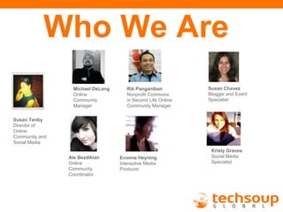 Who We Are
                  Michael DeLong      Rik Panganiban          Susan Chavez
                  Online              Nonprofit Commons       Blogger and Event
                  Community           in Second Life Online   Specialist
                  Manager             Community Manager

Susan Tenby
Director of
Online
Community and
Social Media
                                                               Kristy Graves
                Ale Bezdikian      Evonne Heyning              Social Media
                Online             Interactive Media           Specialist
                Community          Producer
                Coordinator
 