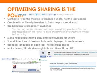 OPTIMIZING SHARING IS THE
•
    POINT! module to @mention yr org, not the tool’s name
    Configure Tweetthis
• Create a list of friendly tweeters to DM & help u spread word
• Use hashtags to broaden yr audience
    •   You can tag people, places, and pages in anything you share. You can
        also tag people in the text of FB posts or comments by using the @ symbol
        before typing
•   Make Facebook sharing easy and configurable for yr fans
•   Spend time; look at how each share is displayed in each network
•   Use local language of each tool (no hashtags on FB)
•   Make tweets/URL short enough to have others RT and MT
 