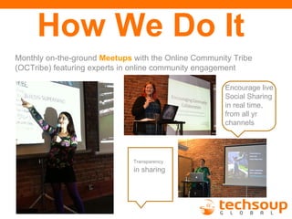 How We Do It
Monthly on-the-ground Meetups with the Online Community Tribe
(OCTribe) featuring experts in online community engagement

                                                      Encourage live
                                                      Social Sharing
                                                      in real time,
                                                      from all yr
                                                      channels




                              Transparency
                              in sharing
 