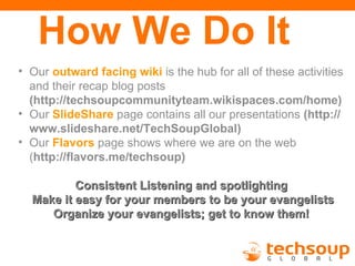 How We Do It
• Our outward facing wiki is the hub for all of these activities
  and their recap blog posts
  (http://techsoupcommunityteam.wikispaces.com/home)
• Our SlideShare page contains all our presentations (http://
  www.slideshare.net/TechSoupGlobal)
• Our Flavors page shows where we are on the web
  (http://flavors.me/techsoup)

          Consistent Listening and spotlighting
  Make it easy for your members to be your evangelists
     Organize your evangelists; get to know them!
 