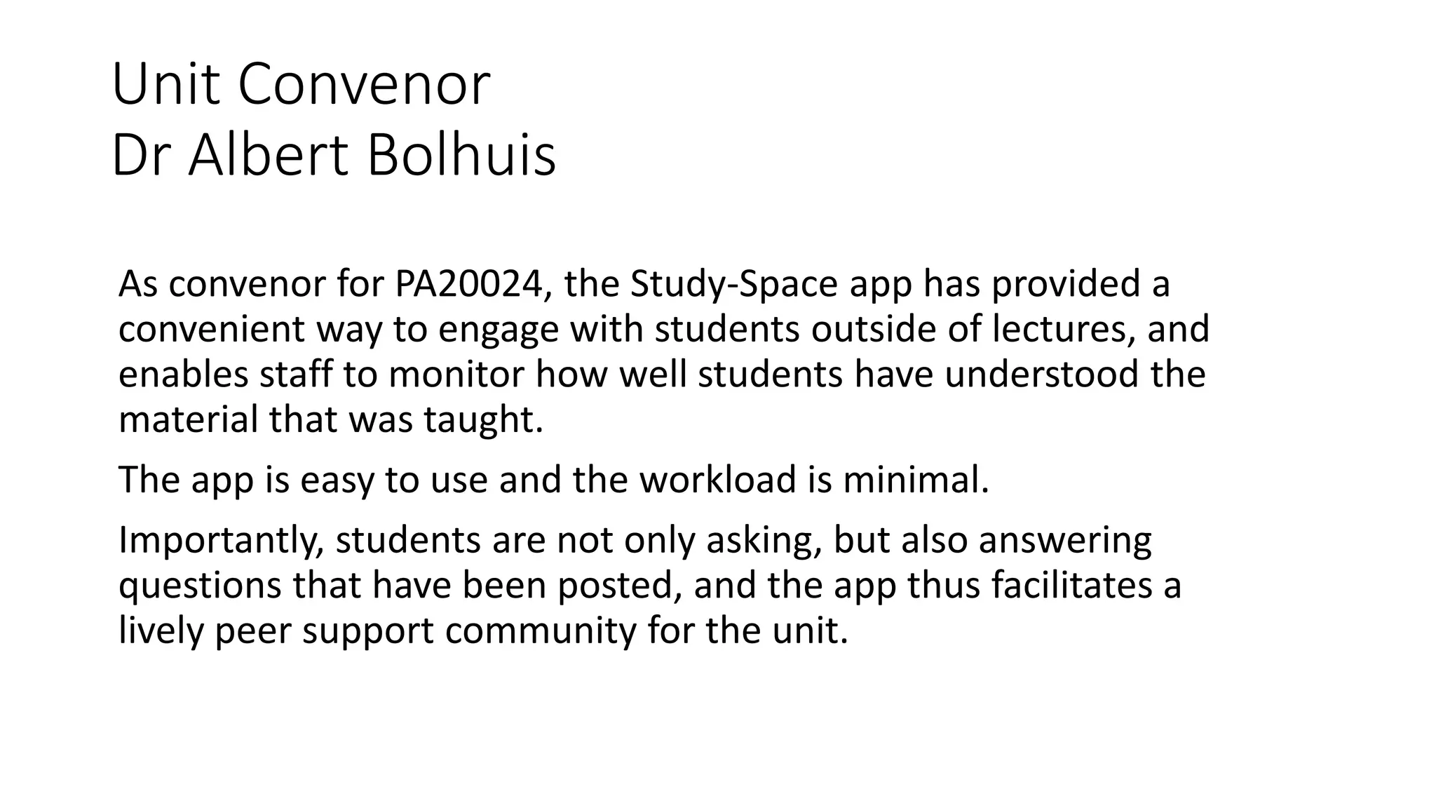 Unit Convenor
Dr Albert Bolhuis
As convenor for PA20024, the Study-Space app has provided a
convenient way to engage with students outside of lectures, and
enables staff to monitor how well students have understood the
material that was taught.
The app is easy to use and the workload is minimal.
Importantly, students are not only asking, but also answering
questions that have been posted, and the app thus facilitates a
lively peer support community for the unit.
 