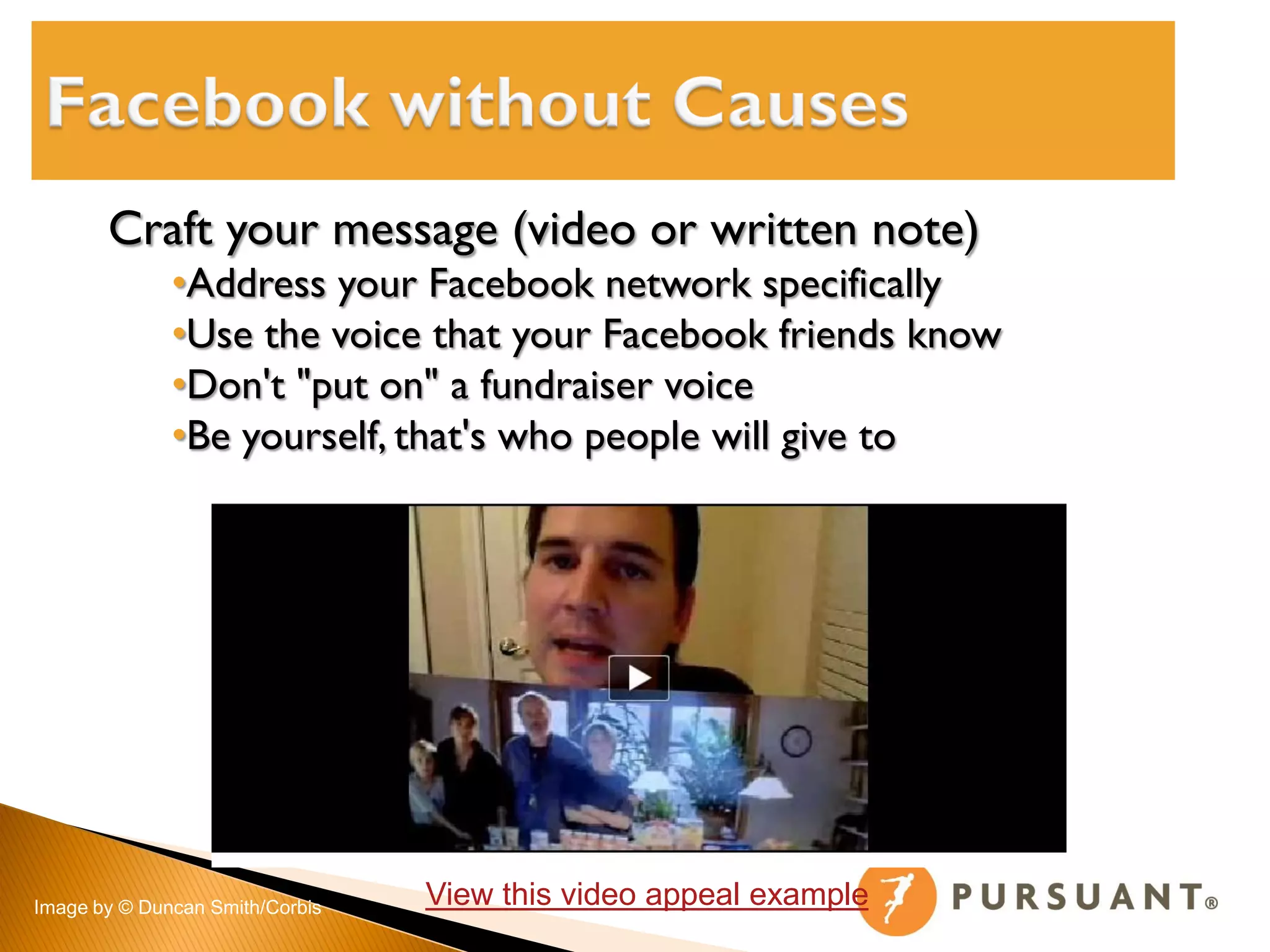 Craft your message (video or written note)
              •Address your Facebook network specifically
              •Use the voice that your Facebook friends know
              •Don't "put on" a fundraiser voice
              •Be yourself, that's who people will give to




Image by © Duncan Smith/Corbis   View this video appeal example
 