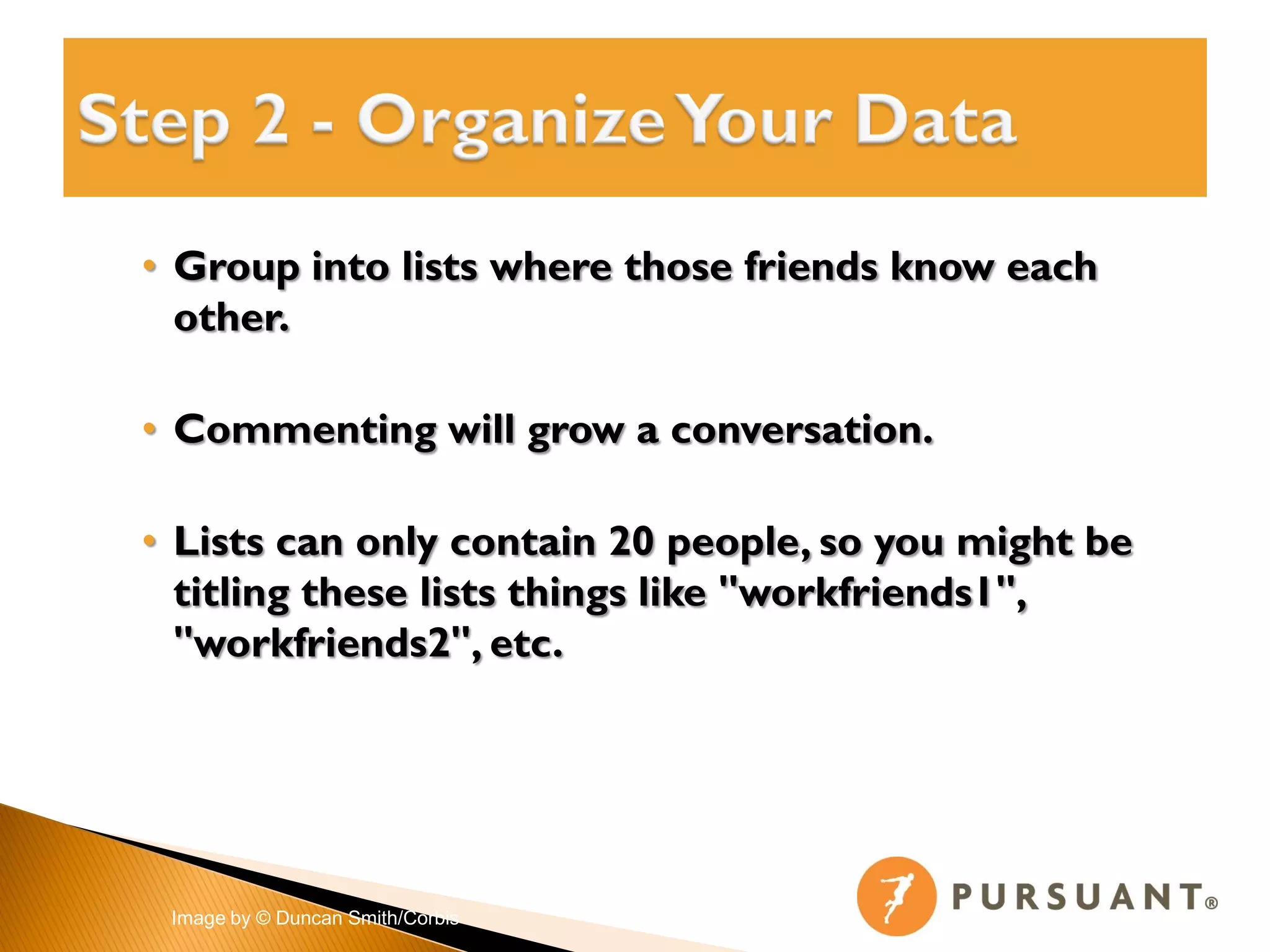 • Group into lists where those friends know each
  other.

• Commenting will grow a conversation.

• Lists can only contain 20 people, so you might be
  titling these lists things like "workfriends1",
  "workfriends2", etc.




 Image by © Duncan Smith/Corbis
 