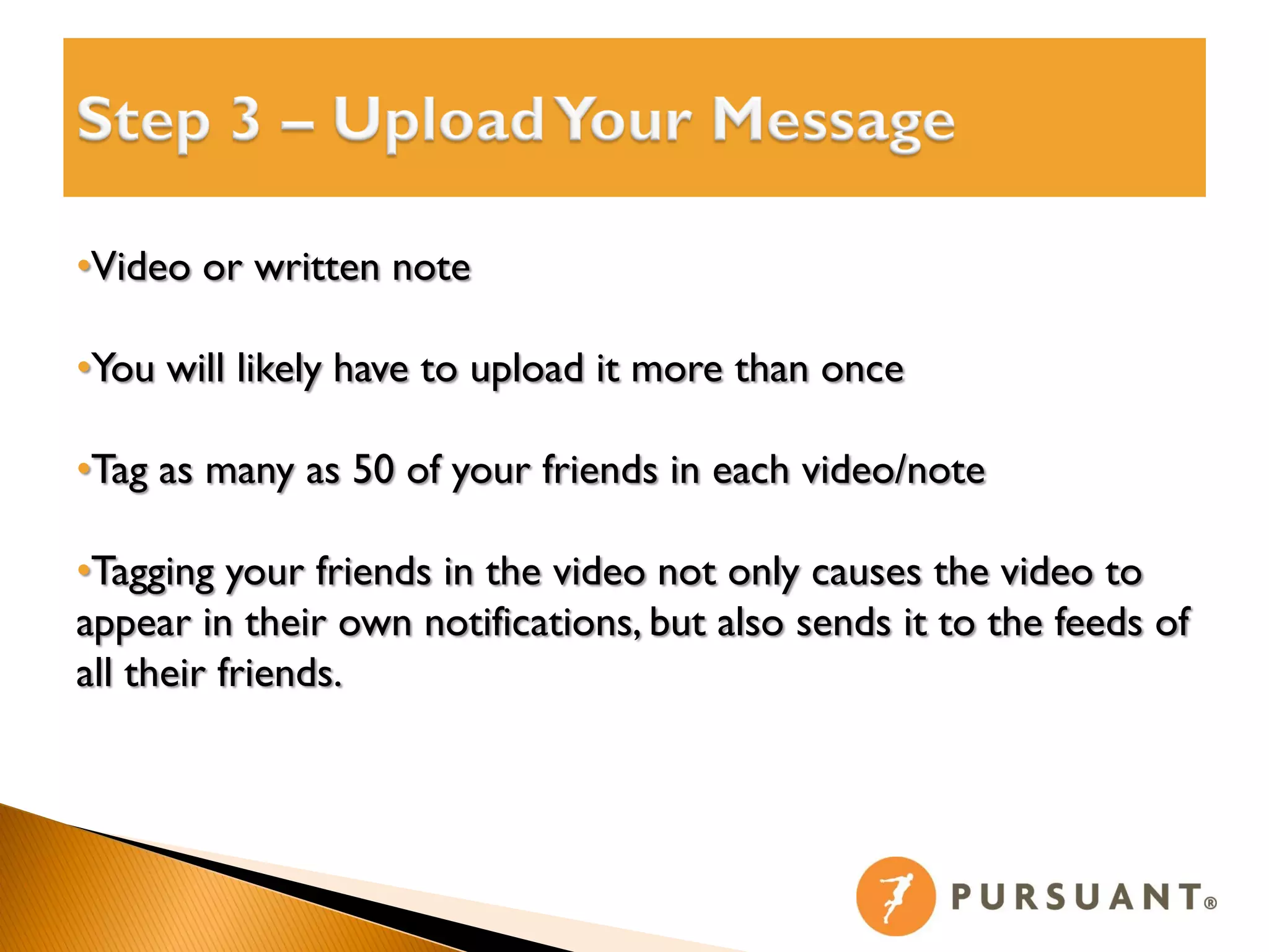 •Video or written note

•You will likely have to upload it more than once

•Tag as many as 50 of your friends in each video/note

•Tagging your friends in the video not only causes the video to
appear in their own notifications, but also sends it to the feeds of
all their friends.
 