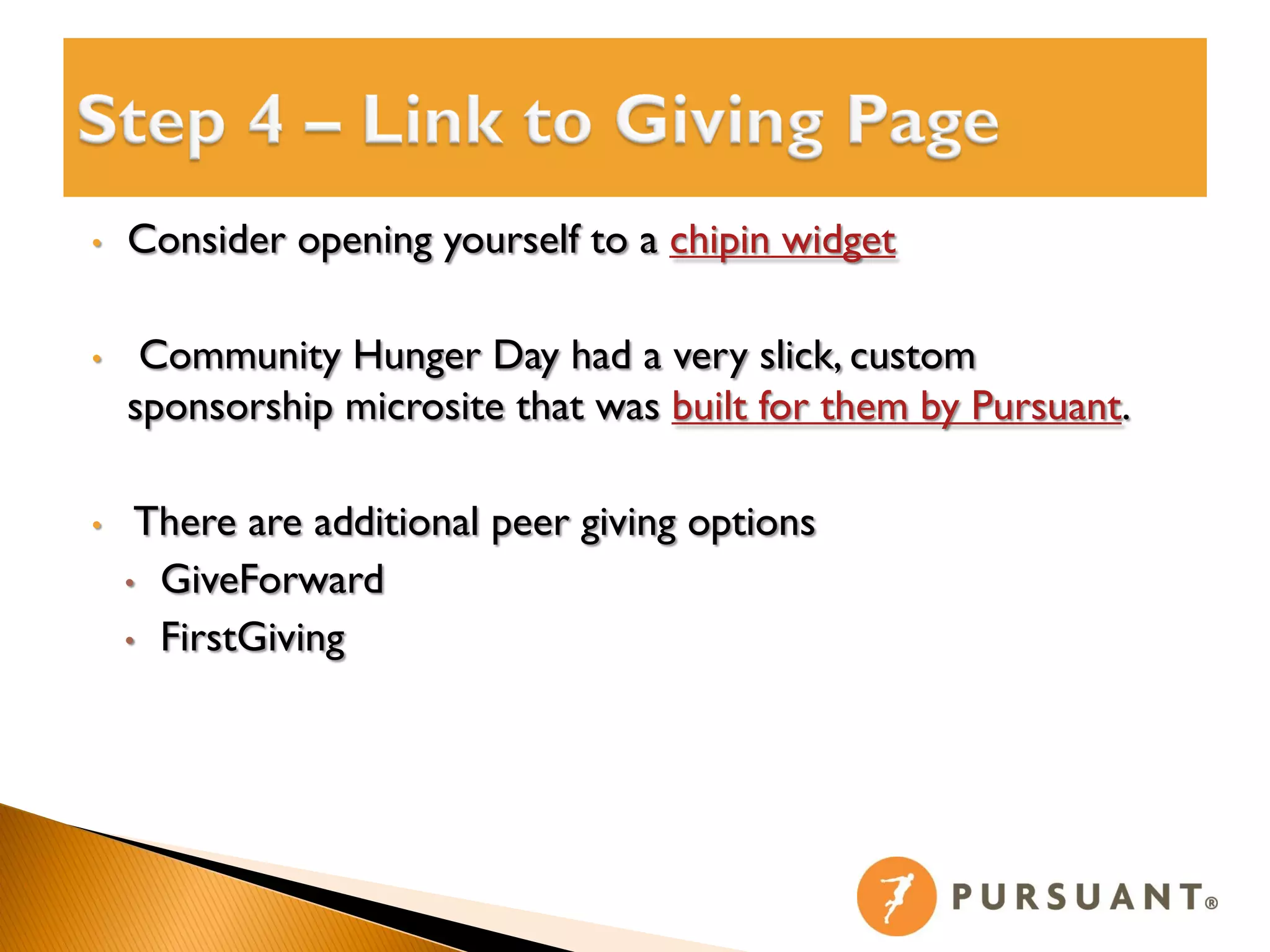 •   Consider opening yourself to a chipin widget

•    Community Hunger Day had a very slick, custom
    sponsorship microsite that was built for them by Pursuant.

•    There are additional peer giving options
    • GiveForward

    • FirstGiving
 