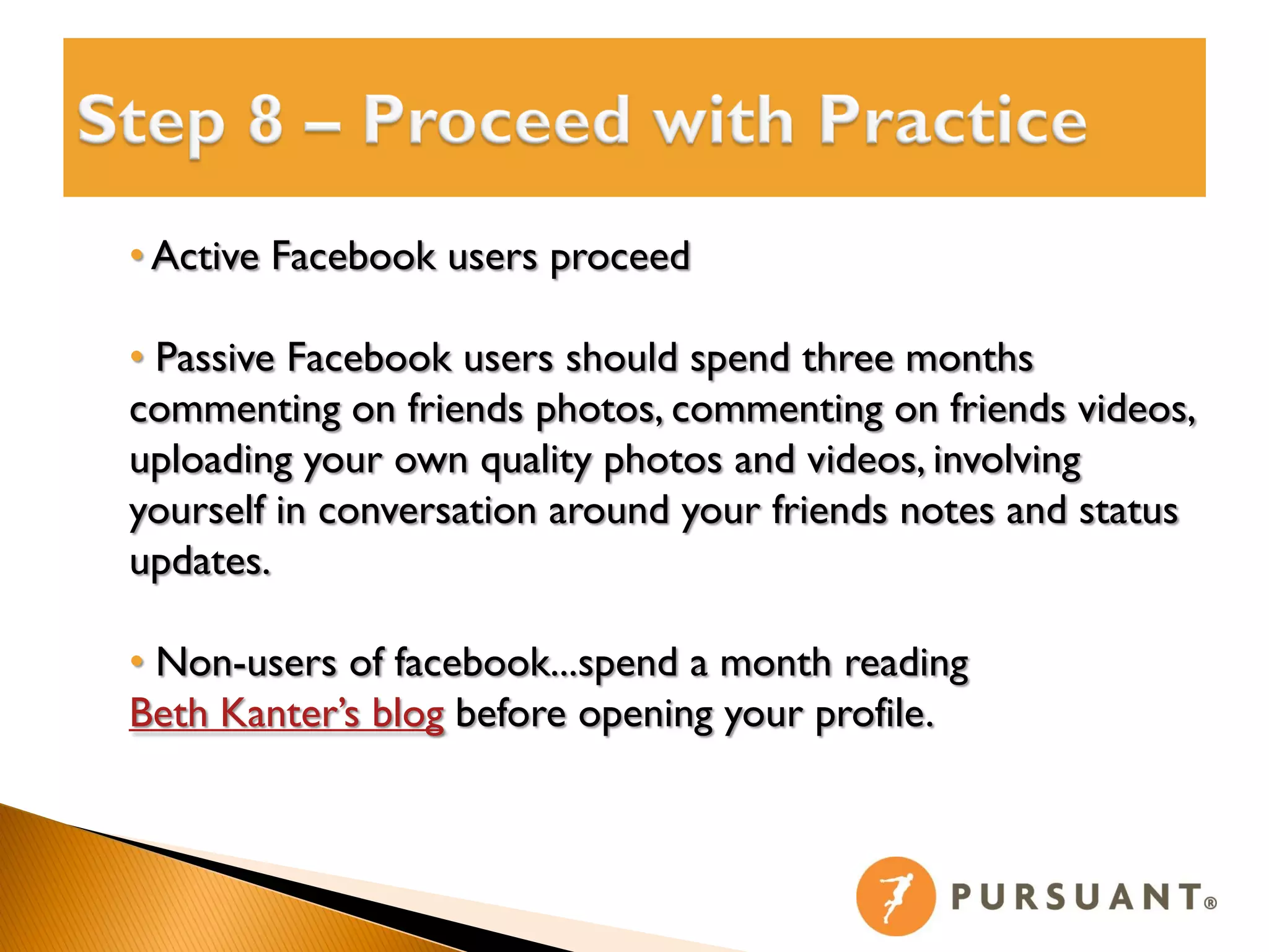 • Active Facebook users proceed

• Passive Facebook users should spend three months
commenting on friends photos, commenting on friends videos,
uploading your own quality photos and videos, involving
yourself in conversation around your friends notes and status
updates.

• Non-users of facebook...spend a month reading
Beth Kanter’s blog before opening your profile.
 