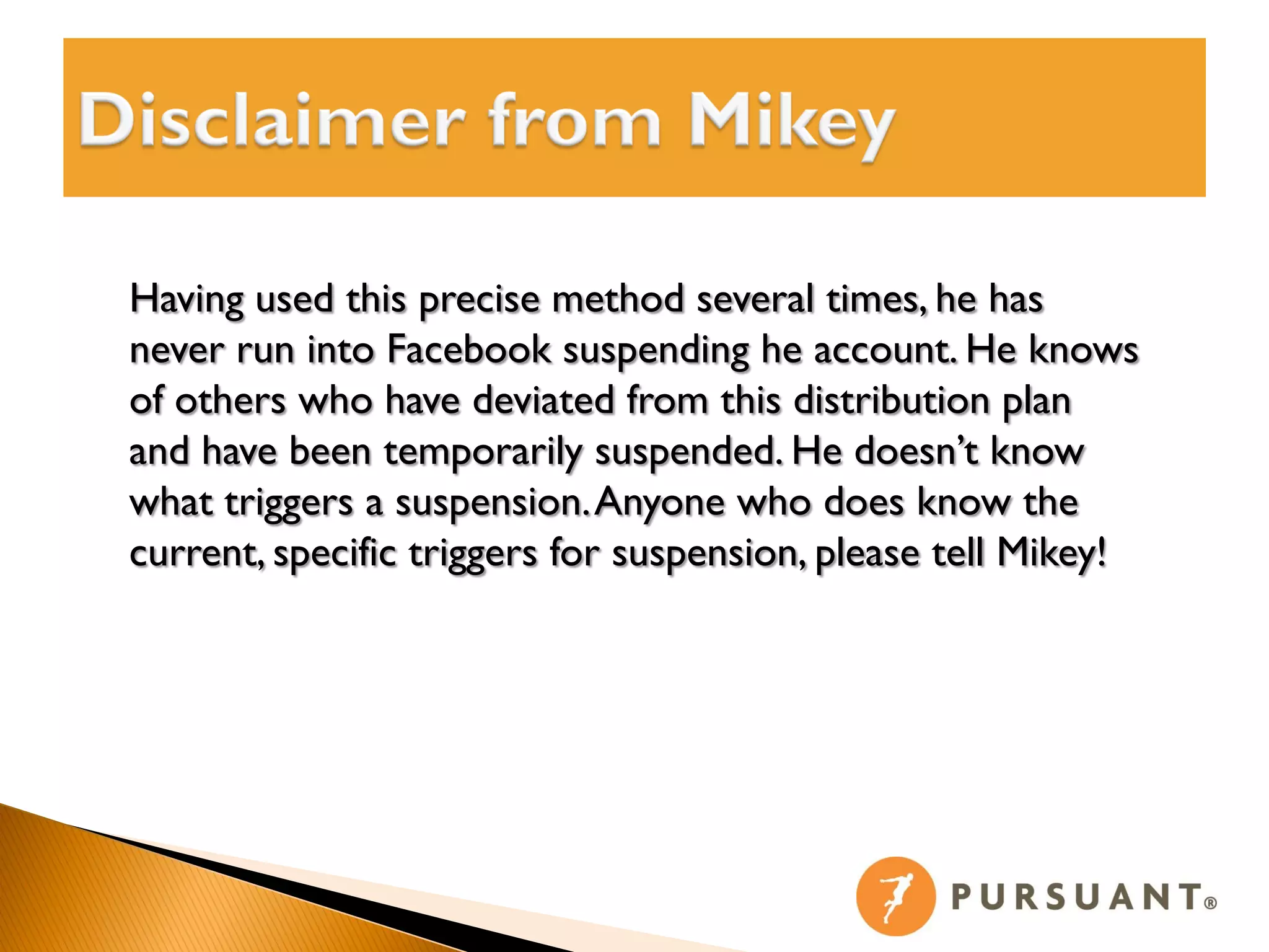 Having used this precise method several times, he has
never run into Facebook suspending he account. He knows
of others who have deviated from this distribution plan
and have been temporarily suspended. He doesn’t know
what triggers a suspension. Anyone who does know the
current, specific triggers for suspension, please tell Mikey!
 