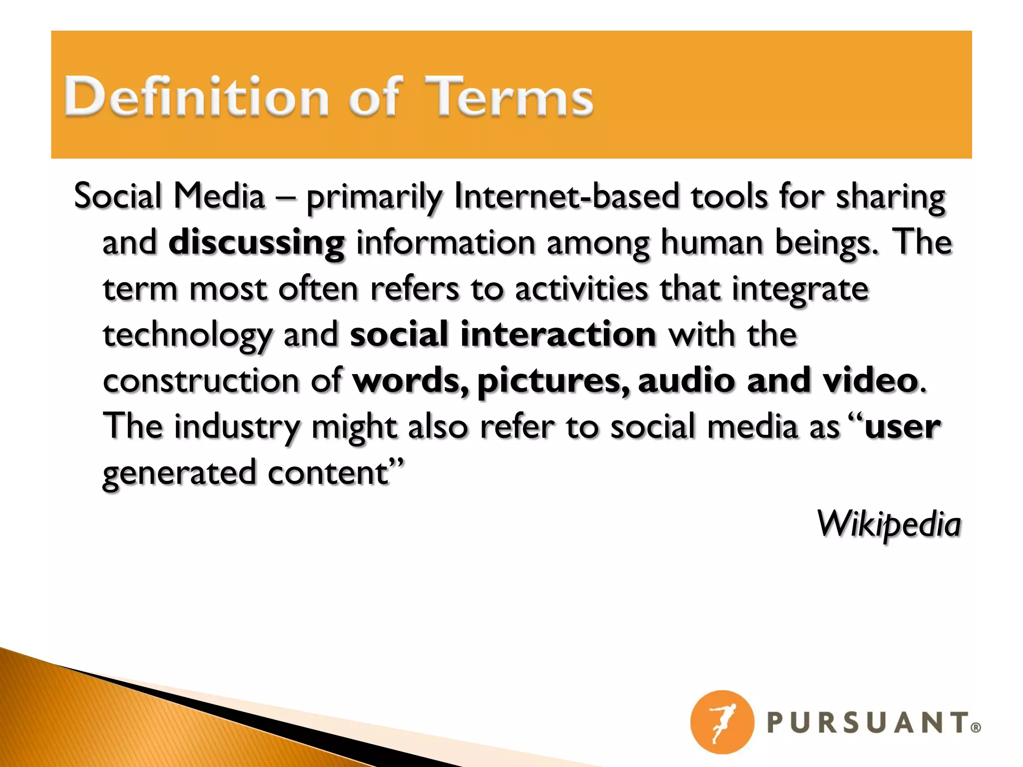 Social Media – primarily Internet-based tools for sharing
  and discussing information among human beings. The
  term most often refers to activities that integrate
  technology and social interaction with the
  construction of words, pictures, audio and video.
  The industry might also refer to social media as “user
  generated content”
                                                  Wikipedia
 