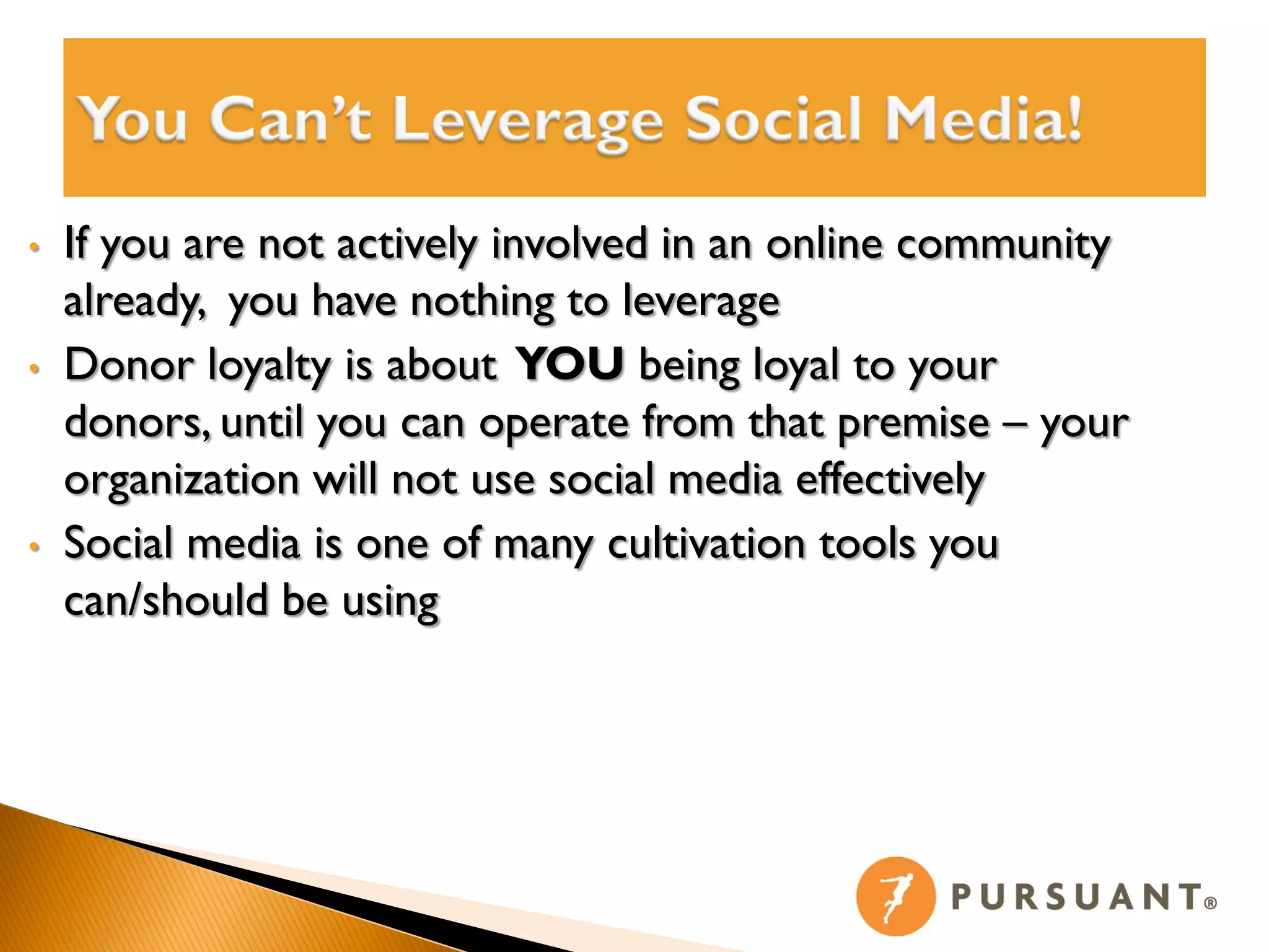 •   If you are not actively involved in an online community
    already, you have nothing to leverage
•   Donor loyalty is about YOU being loyal to your
    donors, until you can operate from that premise – your
    organization will not use social media effectively
•   Social media is one of many cultivation tools you
    can/should be using
 