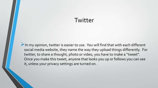 Twitter 
In my opinion, twitter is easier to use. You will find that with each different 
social media website, they name the way they upload things differently. For 
twitter, to share a thought, photo or video, you have to make a “tweet”. 
Once you make this tweet, anyone that looks you up or follows you can see 
it, unless your privacy settings are turned on. 
 