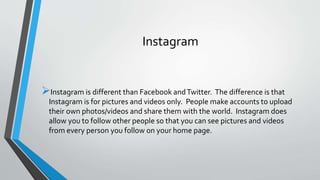 Instagram 
Instagram is different than Facebook and Twitter. The difference is that 
Instagram is for pictures and videos only. People make accounts to upload 
their own photos/videos and share them with the world. Instagram does 
allow you to follow other people so that you can see pictures and videos 
from every person you follow on your home page. 
 