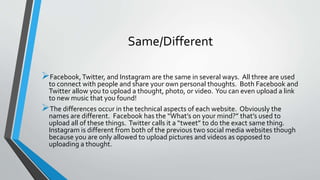 Same/Different 
Facebook, Twitter, and Instagram are the same in several ways. All three are used 
to connect with people and share your own personal thoughts. Both Facebook and 
Twitter allow you to upload a thought, photo, or video. You can even upload a link 
to new music that you found! 
The differences occur in the technical aspects of each website. Obviously the 
names are different. Facebook has the “What’s on your mind?” that’s used to 
upload all of these things. Twitter calls it a “tweet” to do the exact same thing. 
Instagram is different from both of the previous two social media websites though 
because you are only allowed to upload pictures and videos as opposed to 
uploading a thought. 
