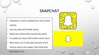 SNAPCHAT
• Snapchat is used to upload your most recent
activity.
• Lets you talk with friends easily.
• Watch live stories from around the world.
• It usually has about 200 million active users.
• Most teens use it now days because of the
famous actors and rappers that show their
live events on it.
 