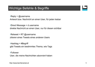 Wichtige Befehle & Begriffe

• Reply = @username
Antwort bzw. Nachricht an einen User, für jeden lesbar

• Direct Message = d username
direkte Nachricht an einen User, nur für diesen sichtbar

• Retweet = RT @username
zitieren eines Tweets eines anderen Users

• Hashtag = #Begriff
gibt Tweets ein bestimmtes Thema, wie Tags

• Follower
User, die meine Nachrichten abonniert haben


http://www.liechtenecker.at                                12
 