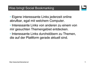 Was bringt Social Bookmarking

•  Eigene interessante Links jederzeit online
abrufbar, egal mit welchem Computer.
•  Interessante Links von anderen zu einem von
mir gesuchten Themengebiet entdecken.
•  Interessante Links durchstöbern zu Themen,
die auf der Plattform gerade aktuell sind.




http://www.liechtenecker.at                      15
 