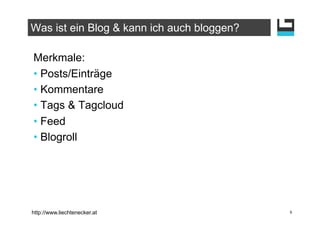 Was ist ein Blog & kann ich auch bloggen?

Merkmale:
•  Posts/Einträge
•  Kommentare
•  Tags & Tagcloud
•  Feed
•  Blogroll




http://www.liechtenecker.at                 5
 
