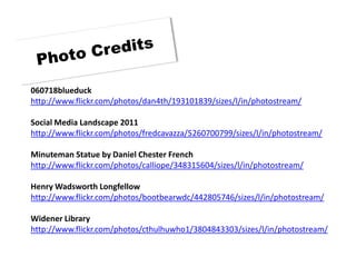 060718blueduck
http://www.flickr.com/photos/dan4th/193101839/sizes/l/in/photostream/

Social Media Landscape 2011
http://www.flickr.com/photos/fredcavazza/5260700799/sizes/l/in/photostream/

Minuteman Statue by Daniel Chester French
http://www.flickr.com/photos/calliope/348315604/sizes/l/in/photostream/

Henry Wadsworth Longfellow
http://www.flickr.com/photos/bootbearwdc/442805746/sizes/l/in/photostream/

Widener Library
http://www.flickr.com/photos/cthulhuwho1/3804843303/sizes/l/in/photostream/
 