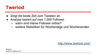 Tweriod
● Zeigt die beste Zeit zum Tweeten an
● Analyse basiert auf max 1.000 Follower
○ wann sind meine Follower online?
○ weitere Statistiken für Wochentage und Wochenenden
http://www.tweriod.com/
@fogcity
aoerdmann@gmail.com
 